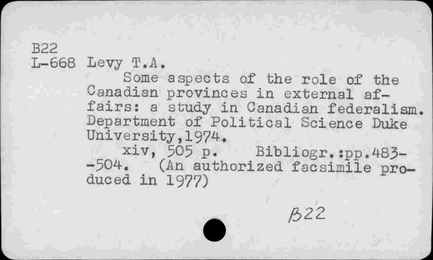 ﻿B22
L-668 Levy T.A.
Some aspects of the role of the Canadian provinces in external affairs: a study in Canadian federalism. Department of Political Science Duke University,1974.
xiv, 505 p. Bibliogr.:pp.483--504. (An authorized facsimile produced in 1977)
_	/322